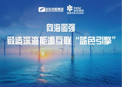 向海图强！远东海缆锻造深海能源互联“蓝色...